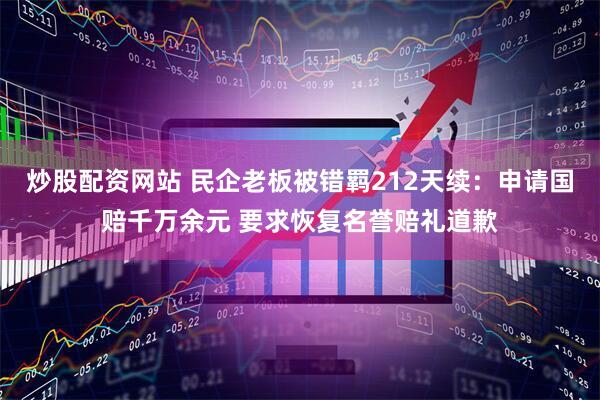 炒股配资网站 民企老板被错羁212天续：申请国赔千万余元 要求恢复名誉赔礼道歉