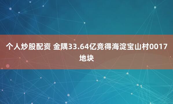 个人炒股配资 金隅33.64亿竞得海淀宝山村0017地块