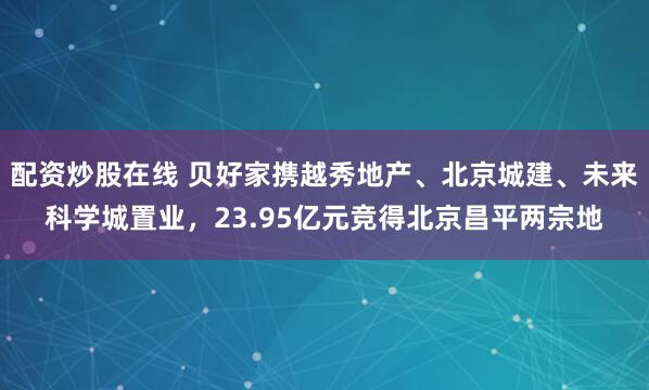 配资炒股在线 贝好家携越秀地产、北京城建、未来科学城置业，23.95亿元竞得北京昌平两宗地