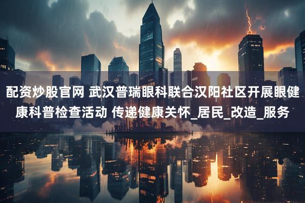 配资炒股官网 武汉普瑞眼科联合汉阳社区开展眼健康科普检查活动 传递健康关怀_居民_改造_服务