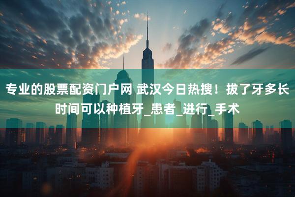 专业的股票配资门户网 武汉今日热搜！拔了牙多长时间可以种植牙_患者_进行_手术