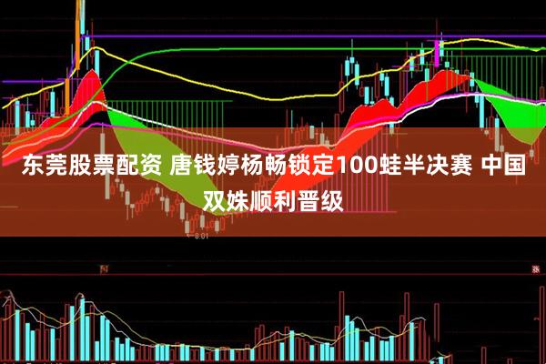 东莞股票配资 唐钱婷杨畅锁定100蛙半决赛 中国双姝顺利晋级