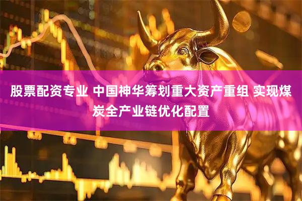 股票配资专业 中国神华筹划重大资产重组 实现煤炭全产业链优化配置