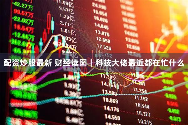 配资炒股最新 财经读图｜科技大佬最近都在忙什么
