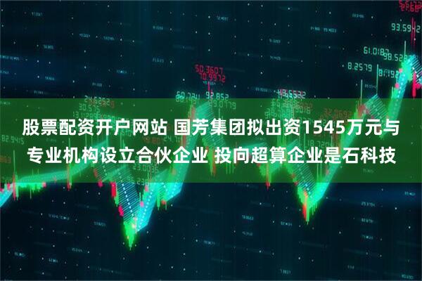 股票配资开户网站 国芳集团拟出资1545万元与专业机构设立合伙企业 投向超算企业是石科技