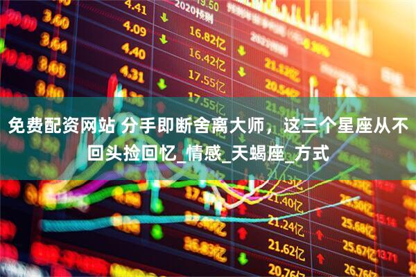 免费配资网站 分手即断舍离大师，这三个星座从不回头捡回忆_情感_天蝎座_方式