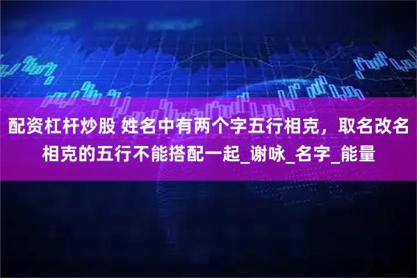 配资杠杆炒股 姓名中有两个字五行相克，取名改名相克的五行不能搭配一起_谢咏_名字_能量