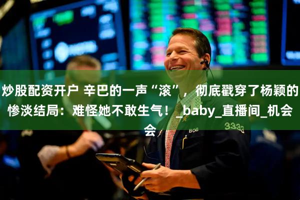 炒股配资开户 辛巴的一声“滚”，彻底戳穿了杨颖的惨淡结局：难怪她不敢生气！_baby_直播间_机会