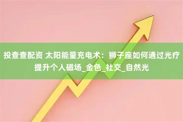 投查查配资 太阳能量充电术：狮子座如何通过光疗提升个人磁场_金色_社交_自然光