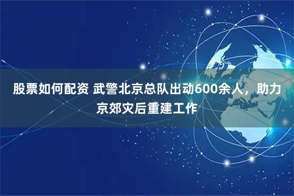 股票如何配资 武警北京总队出动600余人，助力京郊灾后重建工作