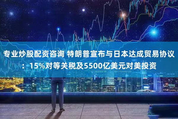 专业炒股配资咨询 特朗普宣布与日本达成贸易协议：15%对等关税及5500亿美元对美投资