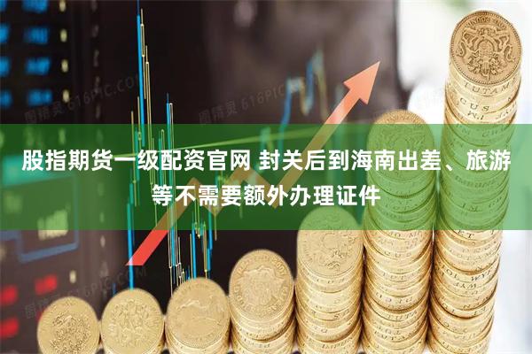股指期货一级配资官网 封关后到海南出差、旅游等不需要额外办理证件