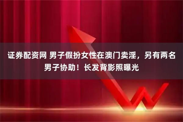 证券配资网 男子假扮女性在澳门卖淫，另有两名男子协助！长发背影照曝光