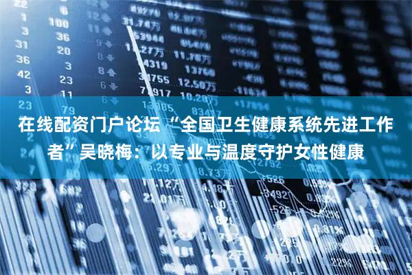 在线配资门户论坛 “全国卫生健康系统先进工作者”吴晓梅：以专业与温度守护女性健康