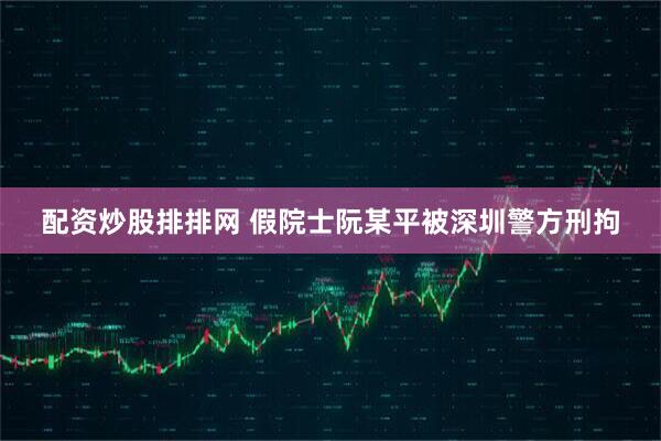 配资炒股排排网 假院士阮某平被深圳警方刑拘