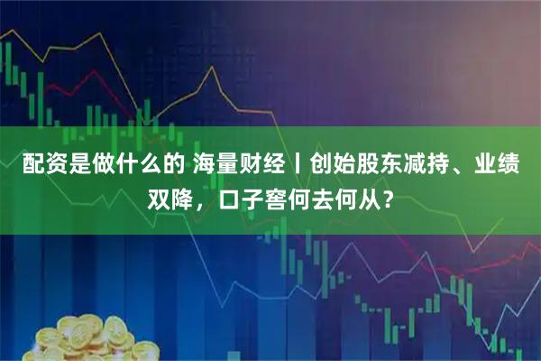 配资是做什么的 海量财经丨创始股东减持、业绩双降，口子窖何去何从？