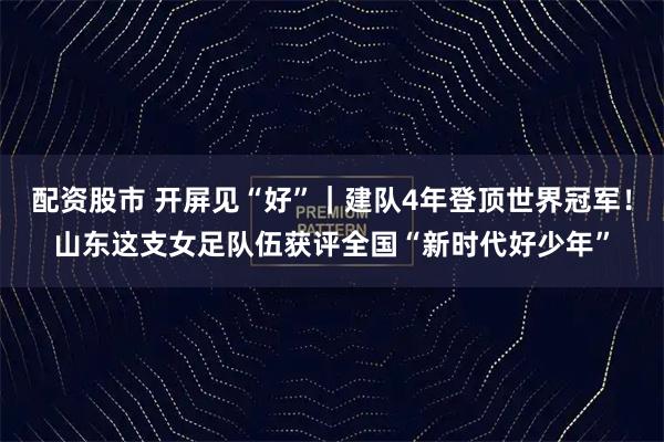 配资股市 开屏见“好”｜建队4年登顶世界冠军！山东这支女足队伍获评全国“新时代好少年”