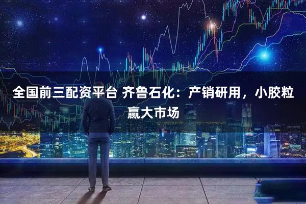 全国前三配资平台 齐鲁石化：产销研用，小胶粒赢大市场