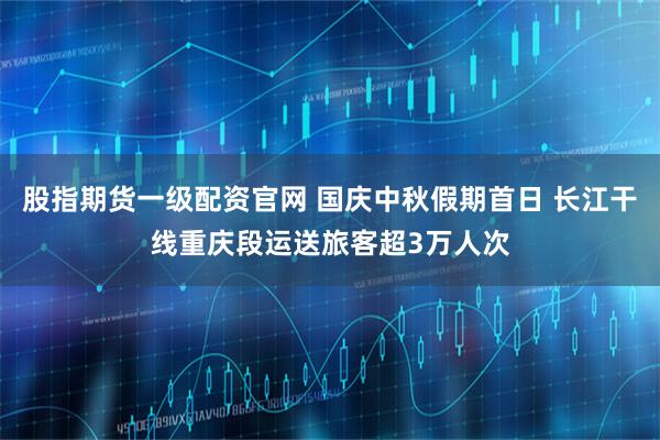 股指期货一级配资官网 国庆中秋假期首日 长江干线重庆段运送旅客超3万人次