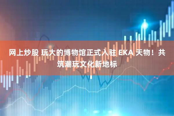 网上炒股 玩大的博物馆正式入驻 EKA 天物!共筑潮玩文化新地标