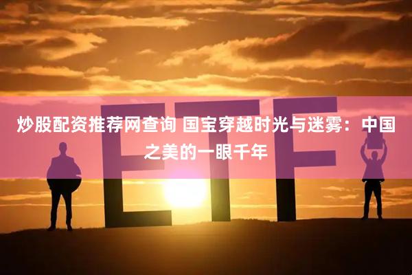 炒股配资推荐网查询 国宝穿越时光与迷雾：中国之美的一眼千年