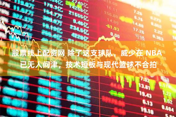 股票线上配资网 除了这支球队，威少在 NBA 已无人问津，技术短板与现代篮球不合拍