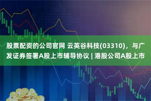 股票配资的公司官网 云英谷科技(03310)，与广发证券签署A股上市辅导协议 | 港股公司A股上市