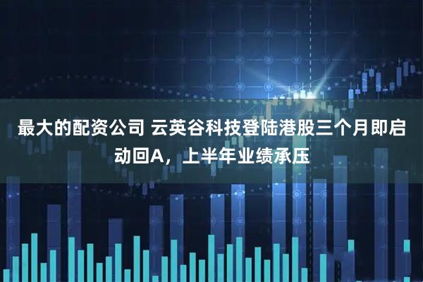 最大的配资公司 云英谷科技登陆港股三个月即启动回A，上半年业绩承压